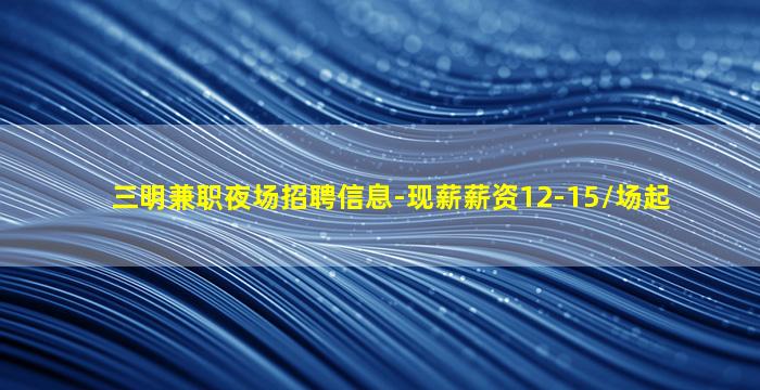 三明兼职夜场招聘信息-现薪薪资12-15/场起